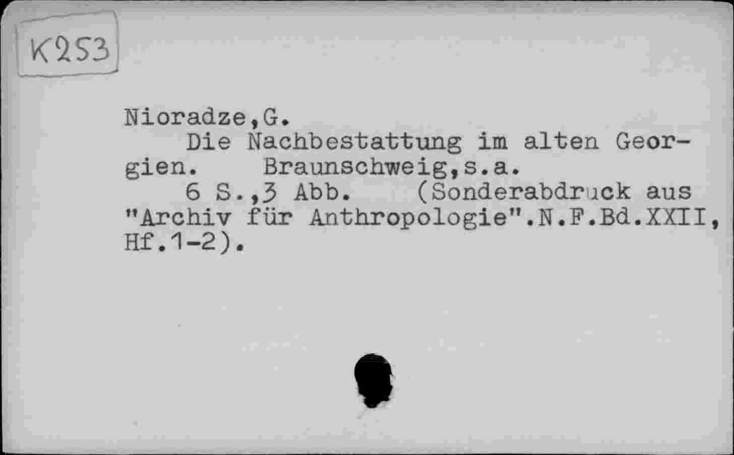 ﻿K2S3J
Nioradze,G.
Die Nachbestattung im alten Georgien.	Braunschweig,s.a.
6 S.,3 Abb. (Sonderabdruck aus ’’Archiv für Anthropologie".N.F.Bd.XXII